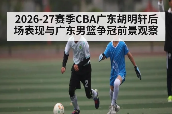 2026-27赛季CBA广东胡明轩后场表现与广东男篮争冠前景观察
